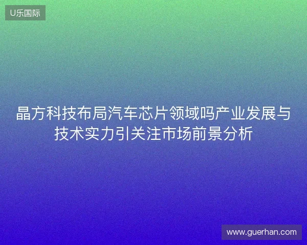 晶方科技布局汽车芯片领域吗产业发展与技术实力引关注市场前景分析