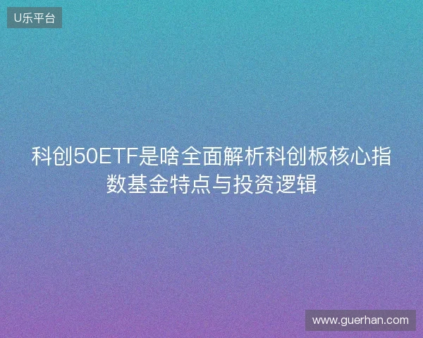 科创50ETF是啥全面解析科创板核心指数基金特点与投资逻辑