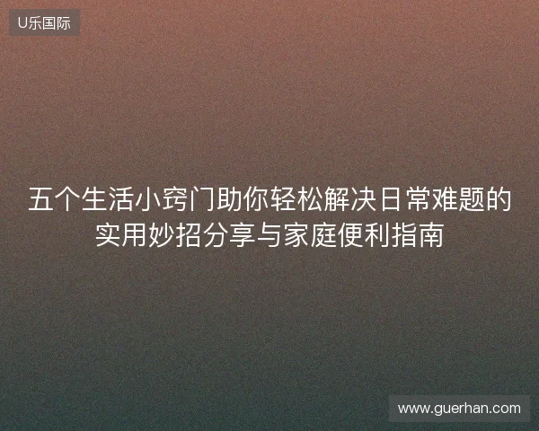 五个生活小窍门助你轻松解决日常难题的实用妙招分享与家庭便利指南