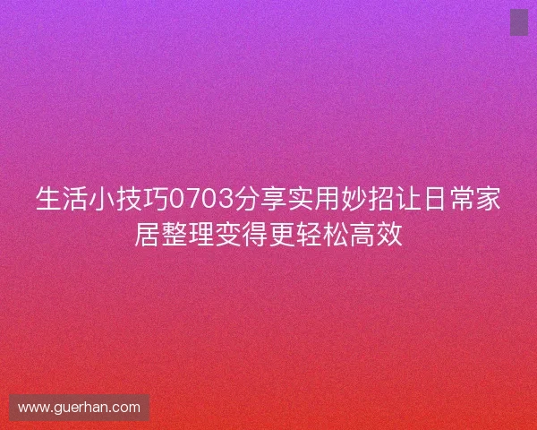 生活小技巧0703分享实用妙招让日常家居整理变得更轻松高效