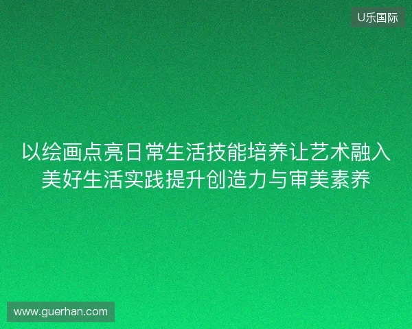 以绘画点亮日常生活技能培养让艺术融入美好生活实践提升创造力与审美素养 以绘画点亮日常生活技能培养让艺术融入美好生活实践提升创造力与审美素养