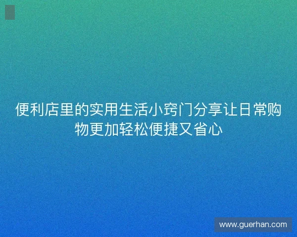 便利店里的实用生活小窍门分享让日常购物更加轻松便捷又省心 便利店里的实用生活小窍门分享让日常购物更加轻松便捷又省心
